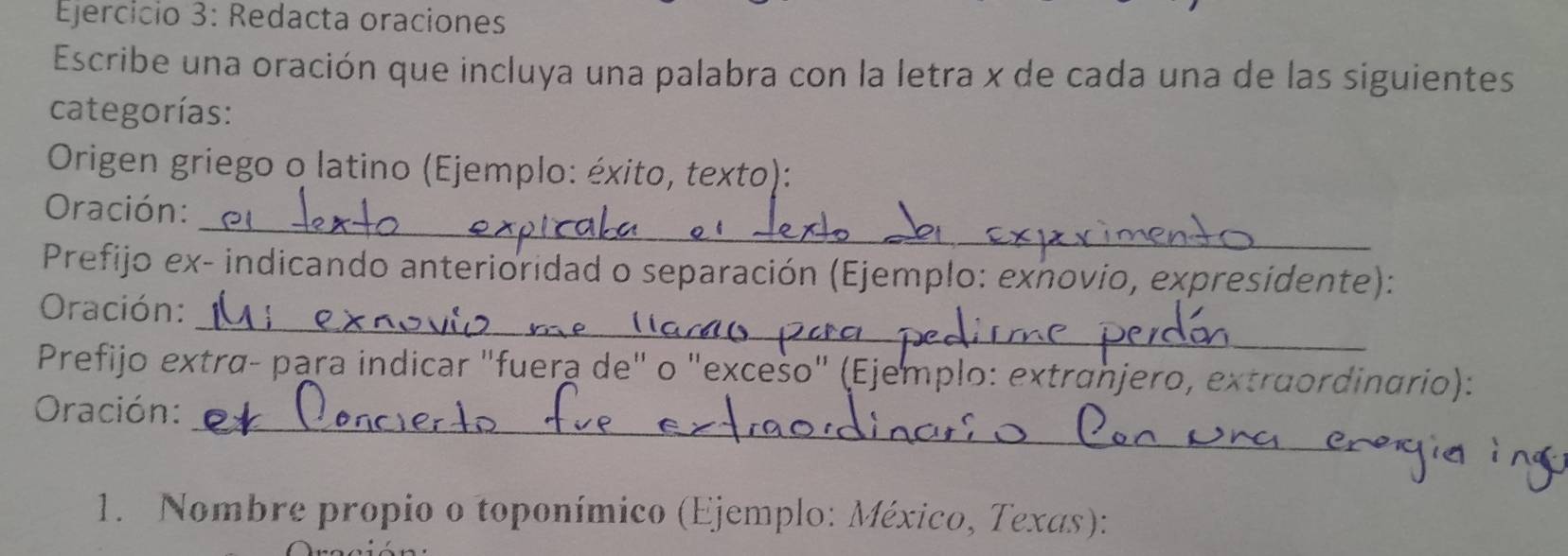 Redacta oraciones 
Escribe una oración que incluya una palabra con la letra x de cada una de las siguientes 
categorías: 
Origen griego o latino (Ejemplo: éxito, texto): 
_ 
Oración: 
Prefijo ex- indicando anterioridad o separación (Ejemplo: exnovio, expresidente): 
_ 
Oración: 
Prefijo extrα- para indicar "fuera de" o "excešo" (Ejemplo: extranjero, extruordinario): 
_ 
Oración: 
1. Nombre propio o toponímico (Ejemplo: México, Texas):