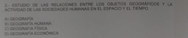 2- EStUDIO DE LAS RELACIONES ENTRE LOS ObJETOS GEOGRáFICOS Y La
ACTIVIDAD DE LAS SOCIEDADES HUMANAS EN EL ESPACIO Y EL TIEMPO.
A) GEOGRAFÍA
B) GEOGRAFÍA HUMANA
C) GEOGRAFIA FÍSICA
D) GEOGRAFÍA ECONÓNICA