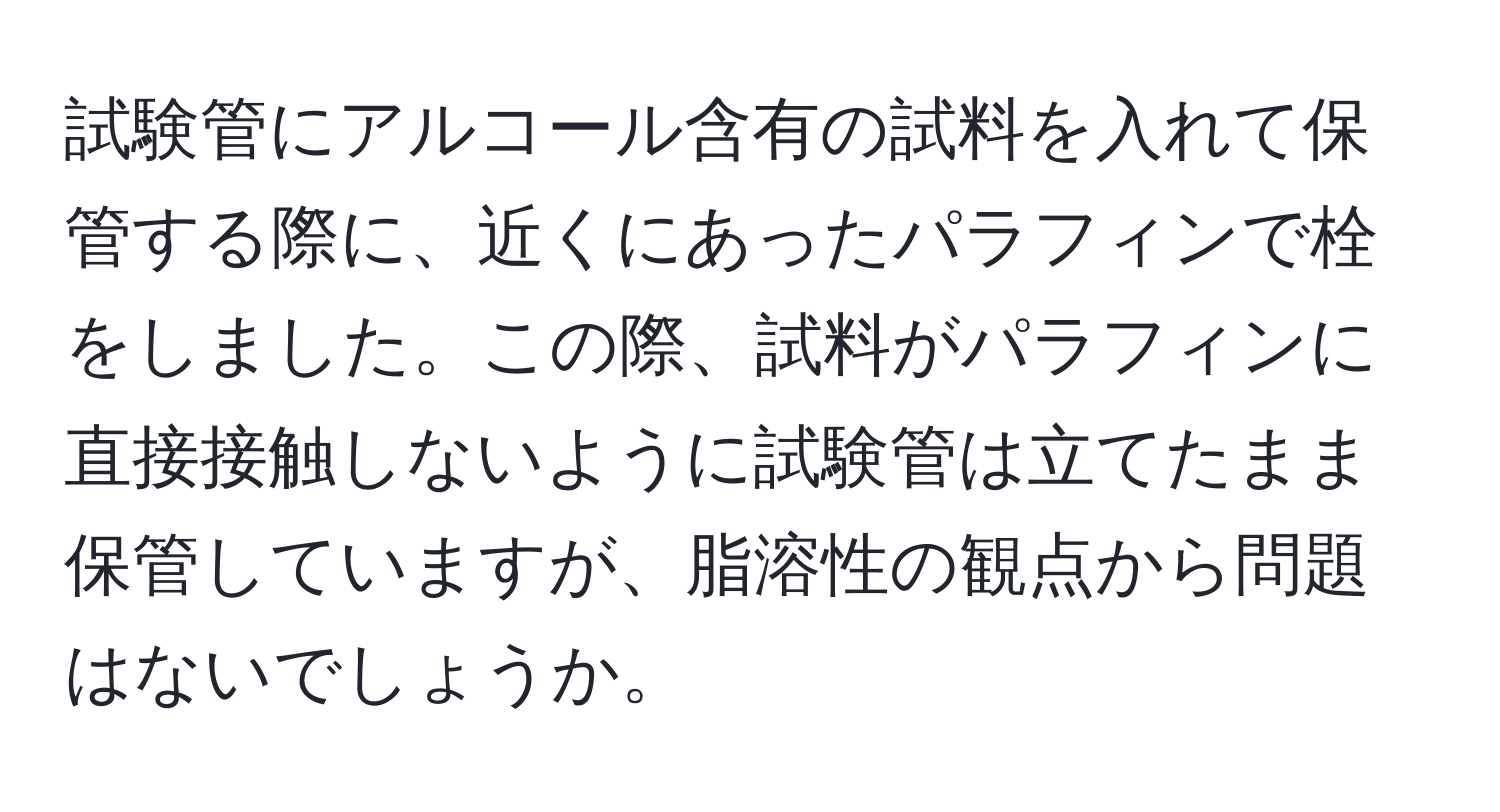 試験管にアルコール含有の試料を入れて保管する際に、近くにあったパラフィンで栓をしました。この際、試料がパラフィンに直接接触しないように試験管は立てたまま保管していますが、脂溶性の観点から問題はないでしょうか。