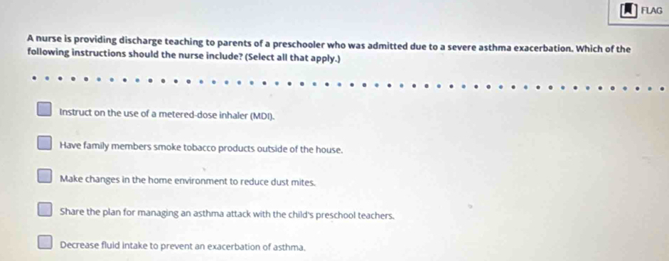 FLAG
A nurse is providing discharge teaching to parents of a preschooler who was admitted due to a severe asthma exacerbation. Which of the
following instructions should the nurse include? (Select all that apply.)
Instruct on the use of a metered-dose inhaler (MDI).
Have family members smoke tobacco products outside of the house.
Make changes in the home environment to reduce dust mites.
Share the plan for managing an asthma attack with the child's preschool teachers.
Decrease fluid intake to prevent an exacerbation of asthma.