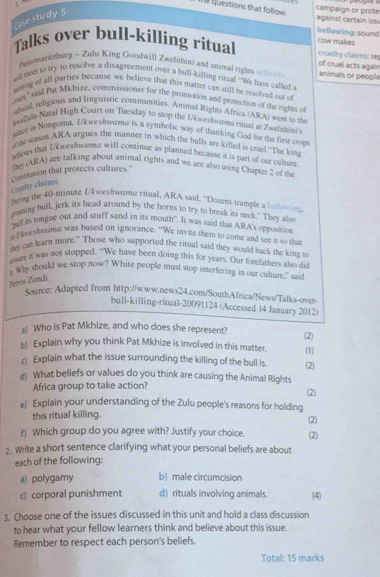 le questions that follow.
Case study 5
campaign or prote
against certain issu
bellowing: sound
cow makes
Talks over bull-killing ritual cruelty claims: re
of cruel acts again
Petermaritzburg - Zulu King Goodwill Zwelithini and animal rights activists animals or people
will meet to try to resolve a disagreement over a bull-killing ritual “We have called a
meting of all parties because we believe that this matter can still be resolved out of
awrt," said Pat Mkhize, commissioner for the promotion and protection of the rights of
calural, religious and linguistic communitics. Animal Rights Africa (ARA) went to the
KwaZulu-Natal High Court on Tuesday to stop the Ukweshwama ritual at Zwelithini's
palace in Nongoma. Ukweshwama is a symbolic way of thanking God for the first crops
the season.ARA argues the manner in which the bulls are killed is cruel. The king
leleves that Ukweshwama will continue as planned because it is part of our culture.
Ty (ARA) are talking about animal rights and we are also using Chapter 2 of the
Constitution that protects cultures.'
Cruelty claims
Doring the 40-minute Ukweshwama ritual, ARA said, “Dozens trample a bellowing.
graning bull, jerk its head around by the horns to try to break its neck." They also
"pall its tongue out and stuff sand in its mouth”. It was said that ARA's opposition
m Ukweshwama was based on ignorance. “We invite them to come and see it so that
they can learn more.” Those who supported the ritual said they would back the king to
ensure it was not stopped. “We have been doing this for years. Our forefathers also did
it. Why should we stop now? White people must stop interfering in our culture," said
Petros Zondi.
Source: Adapted from http://www.news24.com/SouthAfrica/News/Talks-over-
bull-killing-ritual-20091124 (Accessed 14 January 2012)
a) Who is Pat Mkhize, and who does she represent? (2)
b) Explain why you think Pat Mkhize is involved in this matter. (1)
c) Explain what the issue surrounding the killing of the bull is. (2)
d) What beliefs or values do you think are causing the Animal Rights
Africa group to take action? (2)
e) Explain your understanding of the Zulu people's reasons for holding
this ritual killing.
(2)
f) Which group do you agree with? Justify your choice. (2)
2. Write a short sentence clarifying what your personal beliefs are about
each of the following:
a) polygamy b) male circumcision
c) corporal punishment d) rituals involving animals. (4)
3. Choose one of the issues discussed in this unit and hold a class discussion
to hear what your fellow learners think and believe about this issue.
Remember to respect each person’s beliefs.
Total: 15 marks