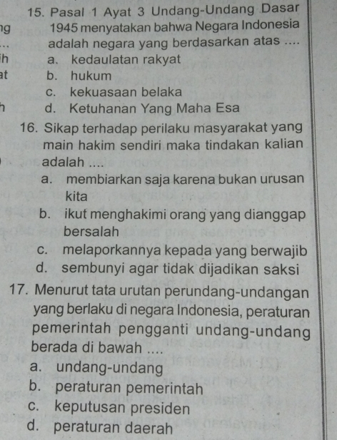 Pasal 1 Ayat 3 Undang-Undang Dasar
g 1945 menyatakan bahwa Negara Indonesia
adalah negara yang berdasarkan atas ....
h a、kedaulatan rakyat
at b. hukum
c. kekuasaan belaka
d. Ketuhanan Yang Maha Esa
16. Sikap terhadap perilaku masyarakat yang
main hakim sendiri maka tindakan kalian
adalah ....
a. membiarkan saja karena bukan urusan
kita
b. ikut menghakimi orang yang dianggap
bersalah
c. melaporkannya kepada yang berwajib
d. sembunyi agar tidak dijadikan saksi
17. Menurut tata urutan perundang-undangan
yang berlaku di negara Indonesia, peraturan
pemerintah pengganti undang-undang
berada di bawah ....
a. undang-undang
b. peraturan pemerintah
c. keputusan presiden
d. peraturan daerah