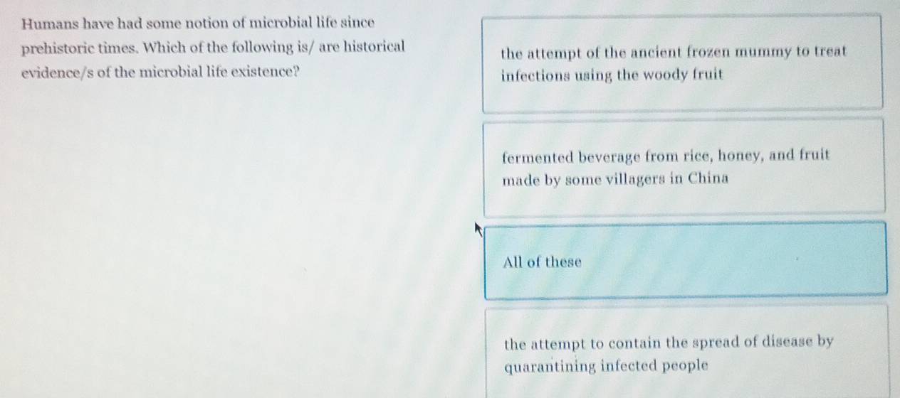 Humans have had some notion of microbial life since
prehistoric times. Which of the following is/ are historical the attempt of the ancient frozen mummy to treat
evidence/s of the microbial life existence? infections using the woody fruit
fermented beverage from rice, honey, and fruit
made by some villagers in China
All of these
the attempt to contain the spread of disease by
quarantining infected people