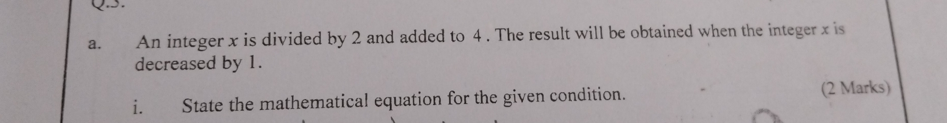 £ An integer x is divided by 2 and added to 4. The result will be obtained when the integer x is 
decreased by 1. 
i. State the mathematical equation for the given condition. (2 Marks)