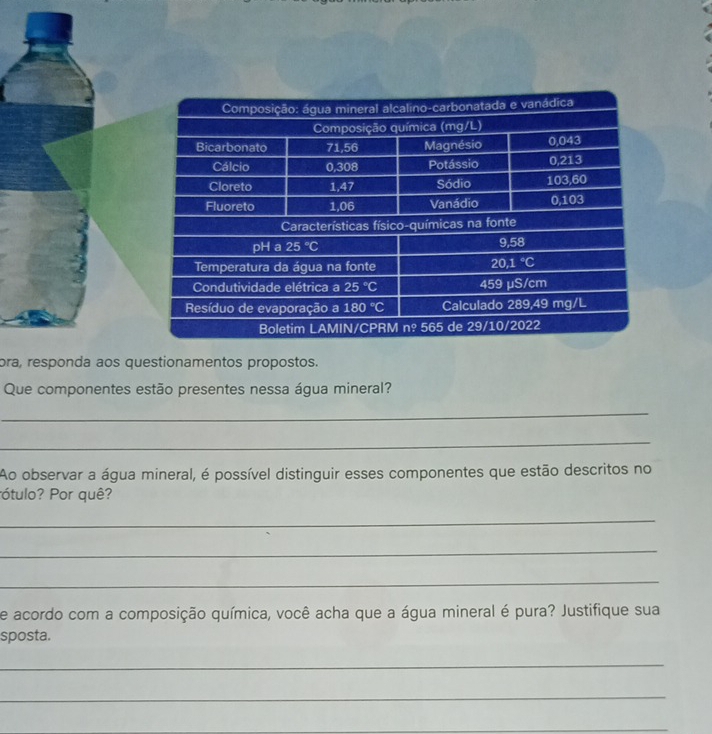 ora, responda aos questionamentos propostos.
Que componentes estão presentes nessa água mineral?
_
_
Ao observar a água mineral, é possível distinguir esses componentes que estão descritos no
ótulo? Por quê?
_
_
_
de acordo com a composição química, você acha que a água mineral é pura? Justifique sua
sposta.
_
_
_