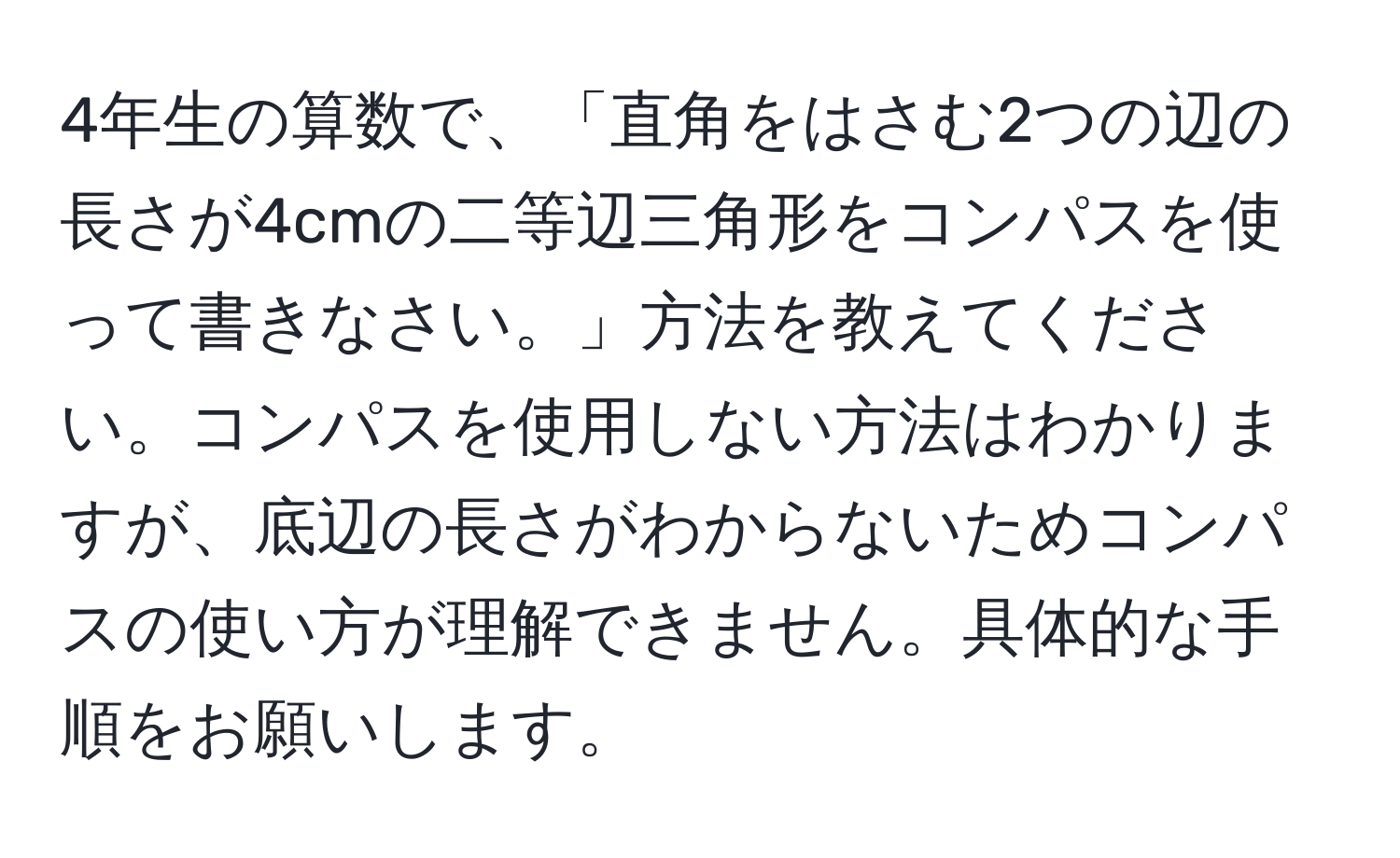 4年生の算数で、「直角をはさむ2つの辺の長さが4cmの二等辺三角形をコンパスを使って書きなさい。」方法を教えてください。コンパスを使用しない方法はわかりますが、底辺の長さがわからないためコンパスの使い方が理解できません。具体的な手順をお願いします。