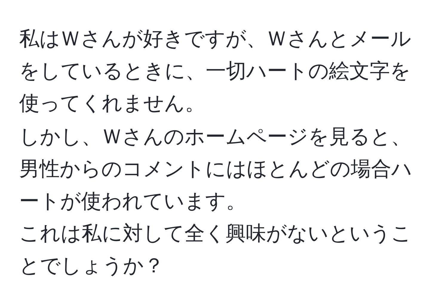 私はＷさんが好きですが、Ｗさんとメールをしているときに、一切ハートの絵文字を使ってくれません。  
しかし、Ｗさんのホームページを見ると、男性からのコメントにはほとんどの場合ハートが使われています。  
これは私に対して全く興味がないということでしょうか？