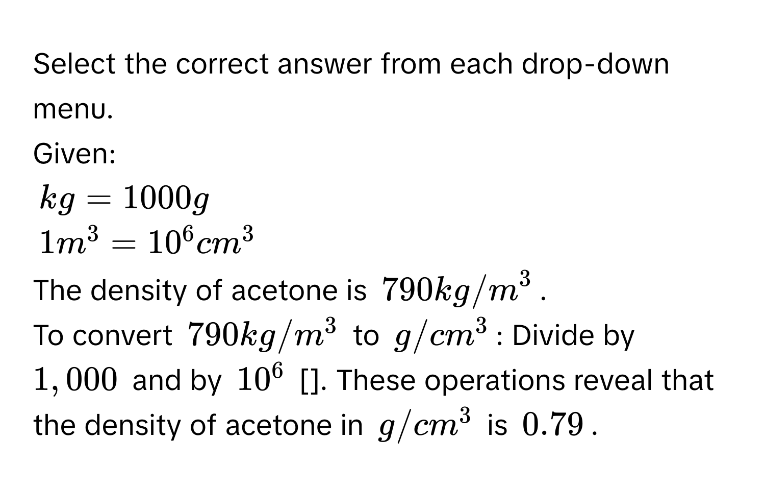 Select the correct answer from each drop-down menu. 
Given:
kg = 1000 g
1 m³ = 10⁶ cm³
The density of acetone is 790 kg/m³. 
To convert 790 kg/m³ to g/cm³ : Divide by 1,000 and by 10⁶ []. These operations reveal that the density of acetone in g/cm³ is 0.79.