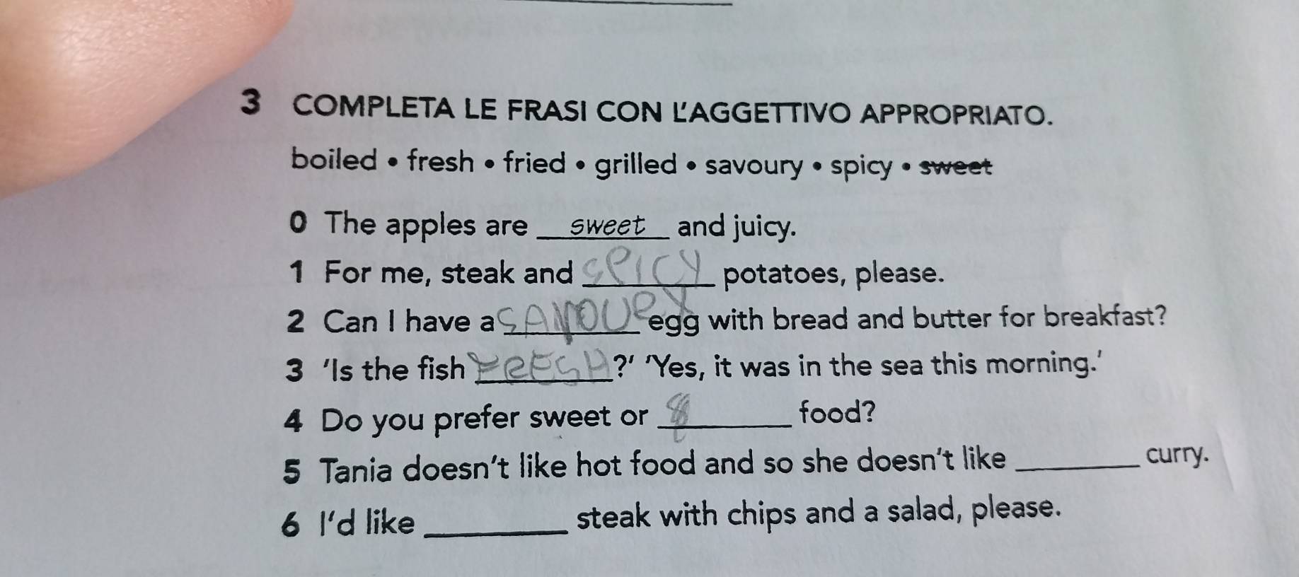 COMPLETA LE FRASI CON LAGGETTIVO APPROPRIATO. 
boiled • fresh • fried • grilled • savoury • spicy • sweet 
0 The apples are ___ sweet____ and juicy. 
1 For me, steak and _potatoes, please. 
2 Can I have a _egg with bread and butter for breakfast? 
3 ‘Is the fish _?’ 'Yes, it was in the sea this morning.' 
4 Do you prefer sweet or_ 
food? 
5 Tania doesn't like hot food and so she doesn't like_ 
curry. 
6 I'd like _steak with chips and a salad, please.