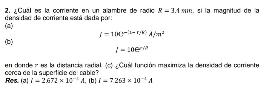 ¿Cuál es la corriente en un alambre de radio R=3.4mm , si la magnitud de la
densidad de corriente está dada por:
(a)
J=10e^(-(1-r/R))A/m^2
(b)
J=10e^(r/R)
en donde r es la distancia radial. (c) ¿Cuál función maximiza la densidad de corriente
cerca de la superficie del cable?
Res. (a) I=2.672* 10^(-4)A , (b) I=7.263* 10^(-4)A