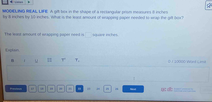 Listen 
MODELING REAL LIFE A gift box in the shape of a rectangular prism measures 8 inches
by 8 inches by 10 inches. What is the least amount of wrapping paper needed to wrap the gift box? 
The least amount of wrapping paper need is □ square inches. 
Explain. 
B 1 U T^2 T_2 0 / 10000 Word Limit 
I 
Previous 17 18 19 20 21 22 23 24 25 26 Next Cal Chat and Calcview Supnort mowered he
