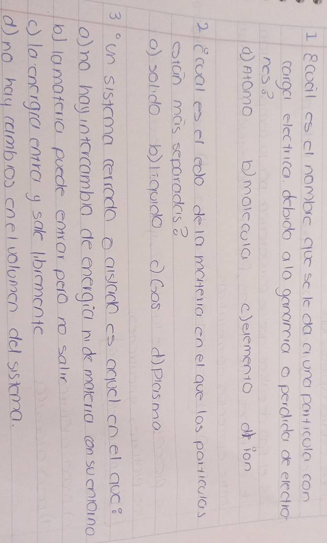 ecocil is d nombre quc sc k da aung particola con
cargal electrica. debido ala ganamcia o percida de electro
ncs?
⑦n+OmO b) molecola c)elemen1o oion
2 ecual es el edo dela maeria enel gue las particulas
etcin mas separades 8
() soldo b)licud0 c) Go5 d)plasma.
3° un sistma cerrodo o cislac cs aqucl on el nuc?
(no hay intcrcambl0 de energia nide malenia con suenioino
b) lamaferia puede enror pero no salin
() laenergra entra y sake libremente
d no hay cumbos cnelvolumen dd sistema.