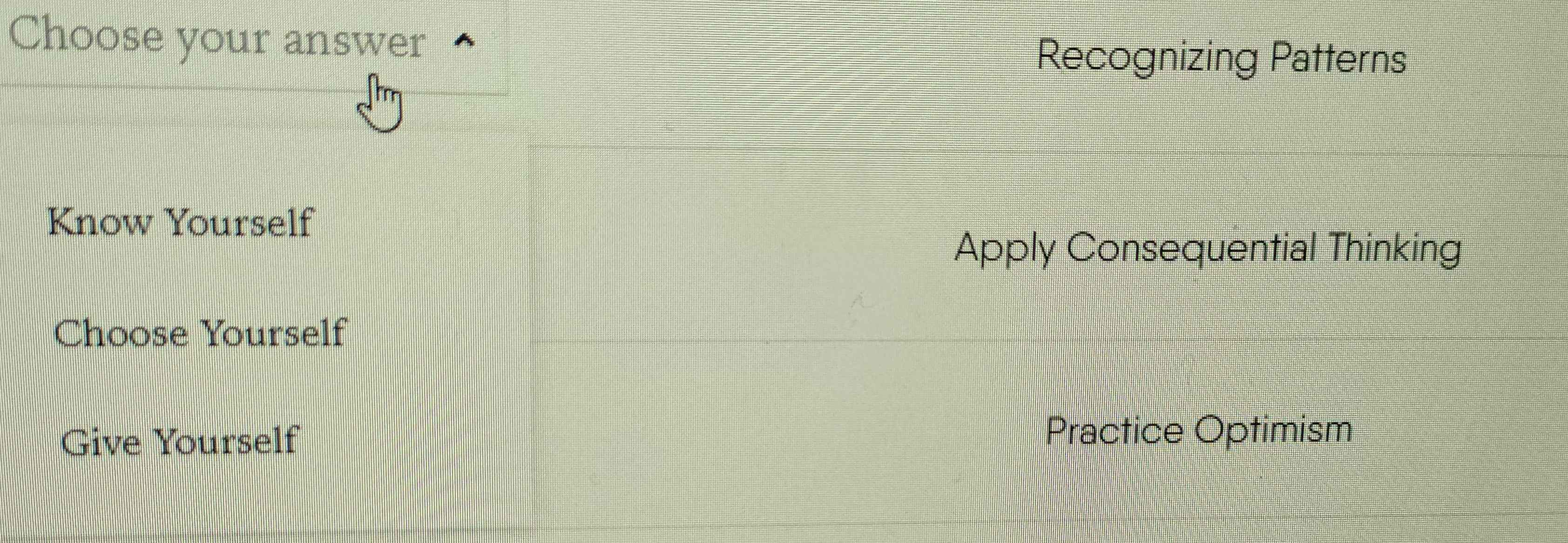 Choose your answer 
Recognizing Patterns 
Know Yourself 
Apply Consequential Thinking 
Choose Yourself 
Give Yourself 
Practice Optimism