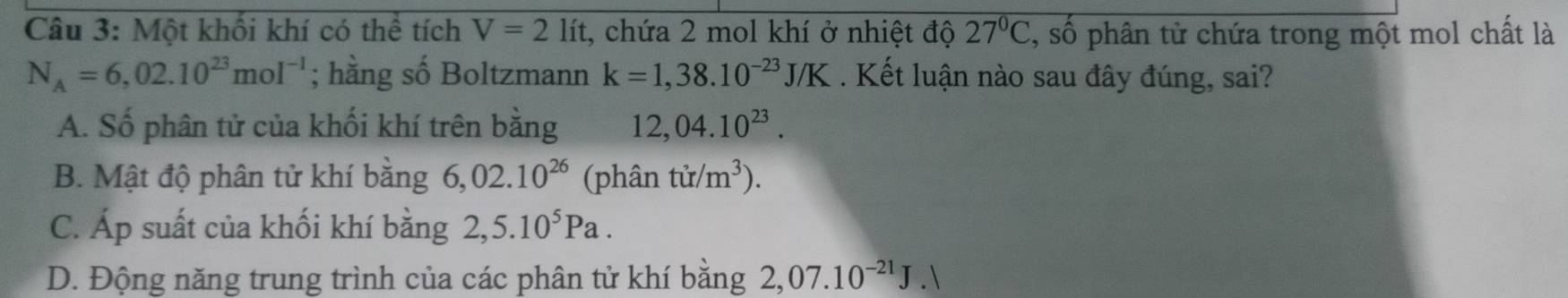 Một khối khí có thể tích V=2lit t, chứa 2 mol khí ở nhiệt độ 27°C :, số phân tử chứa trong một mol chất là
N_A=6,02.10^(23)mol^(-1); hằng số Boltzmann k=1,38.10^(-23)J/K. Kết luận nào sau đây đúng, sai?
A. Số phân tử của khối khí trên bằng 12,04.10^(23).
B. Mật độ phân tử khí bằng 6,02.10^(26) (phân tir/m^3).
C. Áp suất của khối khí bằng 2,5.10^5Pa.
D. Động năng trung trình của các phân tử khí bằng 2,07.10^(-21)J