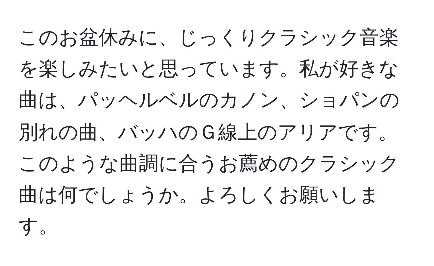 このお盆休みに、じっくりクラシック音楽を楽しみたいと思っています。私が好きな曲は、パッヘルベルのカノン、ショパンの別れの曲、バッハのＧ線上のアリアです。このような曲調に合うお薦めのクラシック曲は何でしょうか。よろしくお願いします。