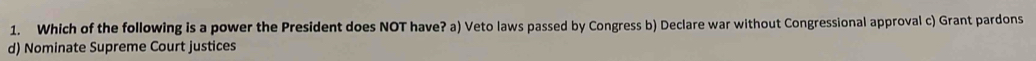 Which of the following is a power the President does NOT have? a) Veto laws passed by Congress b) Declare war without Congressional approval c) Grant pardons
d) Nominate Supreme Court justices