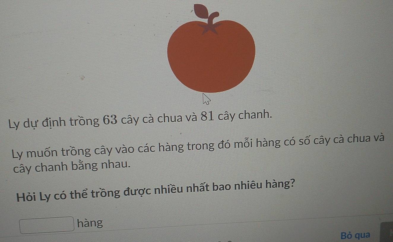 Ly dự định trồng 63 cây cà chua và 81 cây chanh. 
Ly muốn trồng cây vào các hàng trong đó mỗi hàng có số cây cà chua và 
cây chanh bằng nhau. 
Hỏi Ly có thể trồng được nhiều nhất bao nhiêu hàng? 
hàng 
Bỏ qua