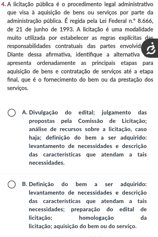 A licitação pública é o procedimento legal administrativo
que visa à aquisição de bens ou serviços por parte da
administração pública. É regida pela Lei Federal n.^circ  8.666,
de 21 de junho de 1993. A licitação é uma modalidade
muito utilizada por estabelecer as regras explícitas das
responsabilidades contratuais das partes envolvida
Diante dessa afırmativa, identifique a alternativa
apresenta ordenadamente as principais etapas para
aquisição de bens e contratação de serviços até a etapa
final, que é o fornecimento do bem ou da prestação dos
serviços.
A. Divulgação do edital; julgamento das
propostas pela Comissão de Licitação;
análise de recursos sobre a licitação, caso
haja; definição do bem a ser adquirido:
levantamento de necessidades e descrição
das características que atendam a tais
necessidades.
B. Definição do bem a ser adquirido:
levantamento de necessidades e descrição
das características que atendam a tais
necessidades; preparação do edital de
licitação; homologação da
licitação; aquisição do bem ou do serviço.