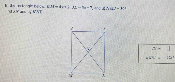 In the rectangle below, KM=4x+2, JL=5x-7 , and ∠ NMJ=39°. 
Find JN and ∠ KNL.
JN= □
∠ KNL= 102°