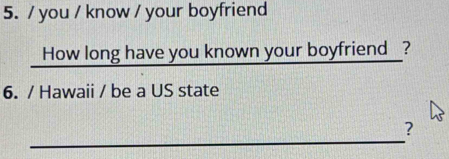 you / know / your boyfriend 
How long have you known your boyfriend ? 
6. / Hawaii / be a US state 
_ 
?