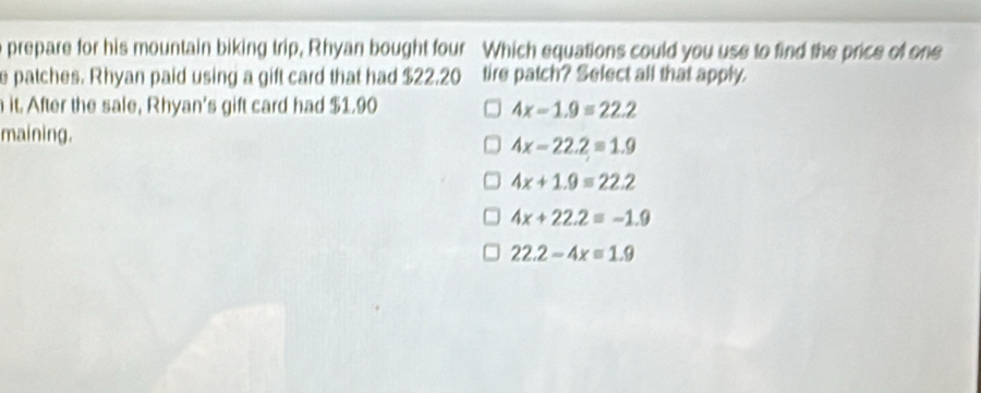 prepare for his mountain biking trip, Rhyan bought four Which equations could you use to find the price of one
e patches. Rhyan paid using a gift card that had $22.20 tire patch? Select all that apply.
it. After the sale, Rhyan's gift card had $1.90 4x-1.9=22.2
maining.
4x-22.2=1.9
4x+1.9=22.2
4x+22.2=-1.9
22.2-4x=1.9