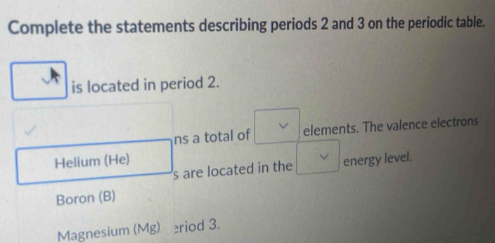 Complete the statements describing periods 2 and 3 on the periodic table. 
is located in period 2. 
ns a total of elements. The valence electrons 
Helium (He) energy level. 
s are located in the 
Boron (B) 
Magnesium (Mg) eriod 3.