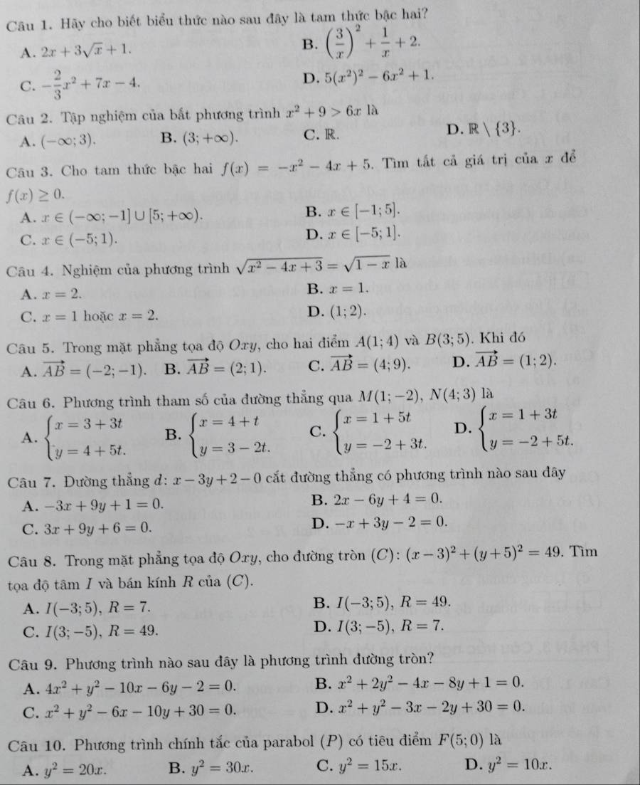 Hãy cho biết biểu thức nào sau đây là tam thức bậc hai?
A. 2x+3sqrt(x)+1. B. ( 3/x )^2+ 1/x +2.
C. - 2/3 x^2+7x-4.
D. 5(x^2)^2-6x^2+1.
Câu 2. Tập nghiệm của bắt phương trình x^2+9>6x là
D.
A. (-∈fty ;3). B. (3;+∈fty ). C. R. R| 3 .
Câu 3. Cho tam thức bậc hai f(x)=-x^2-4x+5. Tìm tất cả giá trị của x để
f(x)≥ 0.
B.
A. x∈ (-∈fty ;-1]∪ [5;+∈fty ). x∈ [-1;5].
C. x∈ (-5;1).
D. x∈ [-5;1].
Câu 4. Nghiệm của phương trình sqrt(x^2-4x+3)=sqrt(1-x)la
A. x=2.
B. x=1.
C. x=1 hoặc x=2.
D. (1;2).
Câu 5. Trong mặt phẳng tọa độ Oxy, cho hai điểm A(1;4) và B(3;5). Khi đó
A. vector AB=(-2;-1). B. vector AB=(2;1). C. vector AB=(4;9). D. vector AB=(1;2).
Câu 6. Phương trình tham số của đường thẳng qua M(1;-2),N(4;3) là
A. beginarrayl x=3+3t y=4+5t.endarray. B. beginarrayl x=4+t y=3-2t.endarray. C. beginarrayl x=1+5t y=-2+3t.endarray. D. beginarrayl x=1+3t y=-2+5t.endarray.
Câu 7. Đường thẳng đd: x-3y+2-0 cắt đường thẳng có phương trình nào sau đây
A. -3x+9y+1=0.
B. 2x-6y+4=0.
C. 3x+9y+6=0.
D. -x+3y-2=0.
Câu 8. Trong mặt phẳng tọa độ Oxy, cho đường tròn (C): (x-3)^2+(y+5)^2=49. Tìm
tọa độ tâm I và bán kính R của (C).
A. I(-3;5),R=7.
B. I(-3;5),R=49.
C. I(3;-5),R=49.
D. I(3;-5),R=7.
Câu 9. Phương trình nào sau đây là phương trình đường tròn?
A. 4x^2+y^2-10x-6y-2=0.
B. x^2+2y^2-4x-8y+1=0.
C. x^2+y^2-6x-10y+30=0.
D. x^2+y^2-3x-2y+30=0.
Câu 10. Phương trình chính tắc của parabol (P) có tiêu điểm F(5;0) là
A. y^2=20x. B. y^2=30x. C. y^2=15x. D. y^2=10x.