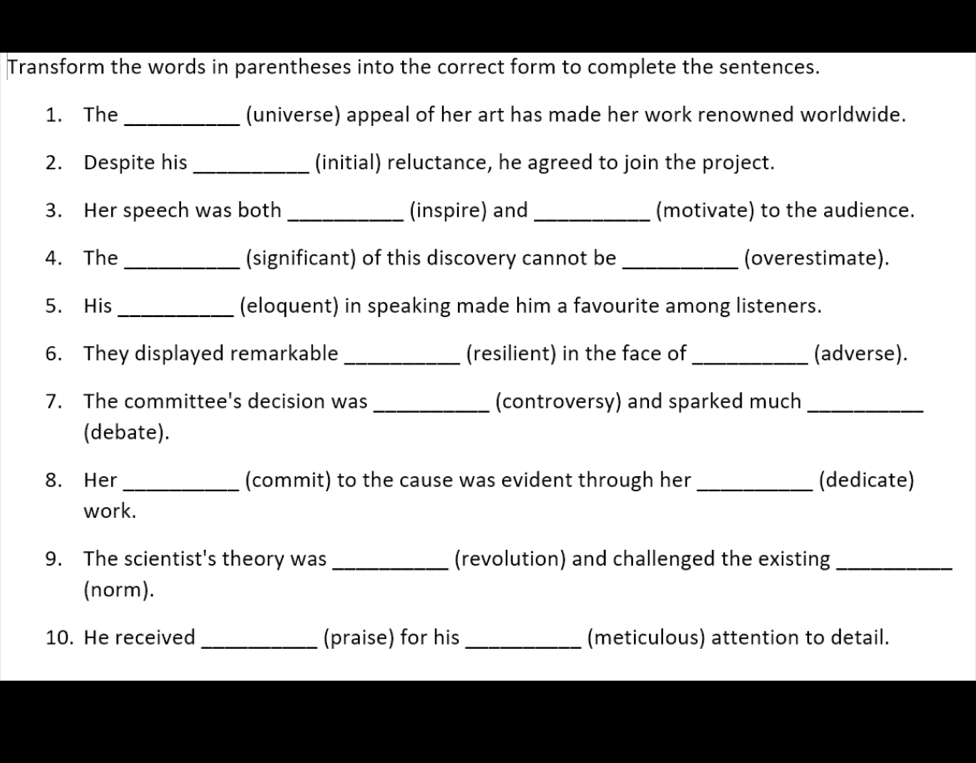 Transform the words in parentheses into the correct form to complete the sentences. 
1. The _(universe) appeal of her art has made her work renowned worldwide. 
2. Despite his _(initial) reluctance, he agreed to join the project. 
3. Her speech was both _(inspire) and _(motivate) to the audience. 
4. The _(significant) of this discovery cannot be _(overestimate). 
5. His _(eloquent) in speaking made him a favourite among listeners. 
6. They displayed remarkable _(resilient) in the face of_ (adverse). 
7. The committee's decision was _(controversy) and sparked much_ 
(debate). 
8. Her_ (commit) to the cause was evident through her_ (dedicate) 
work. 
9. The scientist's theory was _(revolution) and challenged the existing_ 
(norm). 
10. He received _(praise) for his _(meticulous) attention to detail.