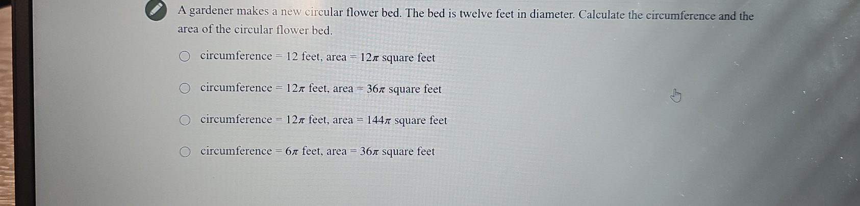 A gardener makes a new circular flower bed. The bed is twelve feet in diameter. Calculate the circumference and the
area of the circular flower bed.
circumference = 12 feet, area=12π square feet
circumference =12π feet, area=36π square feet
circumference =12π feet, area=144π square feet
circumference =6π feet, a rea=36 π square feet