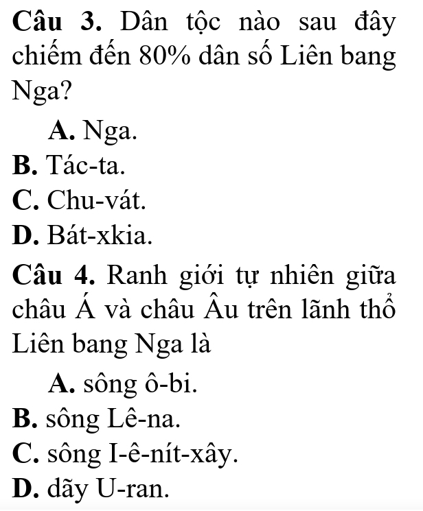 Dân tộc nào sau đây
chiếm đến 80% dân số Liên bang
Nga?
A. Nga.
B. Tác-ta.
C. Chu-vát.
D. Bát-xkia.
Câu 4. Ranh giới tự nhiên giữa
châu Á và châu Âu trên lãnh thổ
Liên bang Nga là
A. sông ô-bi.
B. sông Lê-na.
C. sông I-ê-nít-xây.
D. dãy U-ran.