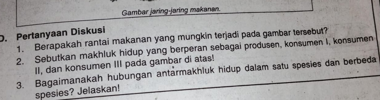 Gambar jaring-jaring makanan. 
D. Pertanyaan Diskusi 
1. Berapakah rantai makanan yang mungkin terjadi pada gambar tersebut? 
2. Sebutkan makhluk hidup yang berperan sebagai produsen, konsumen I, konsumen 
II, dan konsumen III pada gambar di atas! 
3. Bagaimanakah hubungan antarmakhluk hidup dalam satu spesies dan berbeda 
spesies? Jelaskan!