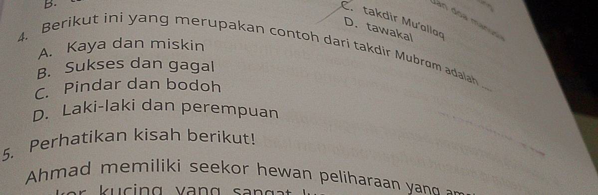 B.
C. takdir Mu'alloo
D. tawakal
A. Kaya dan miskin
4. Berikut ini yang merupakan contoh dari takdir Mubrum adalah ._
B. Sukses dan gagal
C. Pindar dan bodoh
D. Laki-laki dan perempuan
5. Perhatikan kisah berikut!
Ahmad memiliki seekor hewan peliharaan yan 
s e r k u c ing va n g san g