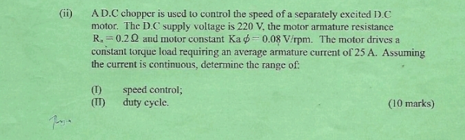 (ii) A D.C chopper is used to control the speed of a separately excited D.C 
motor. The D.C supply voltage is 220 V, the motor armature resistance
R_x=0.2Omega and motor constant Ka phi =0.08V/rpm. The motor drives a 
constant torque load requiring an average armature current of 25 A. Assuming 
the current is continuous, determine the range of: 
(I) speed control; 
(II) duty cycle. (10 marks)