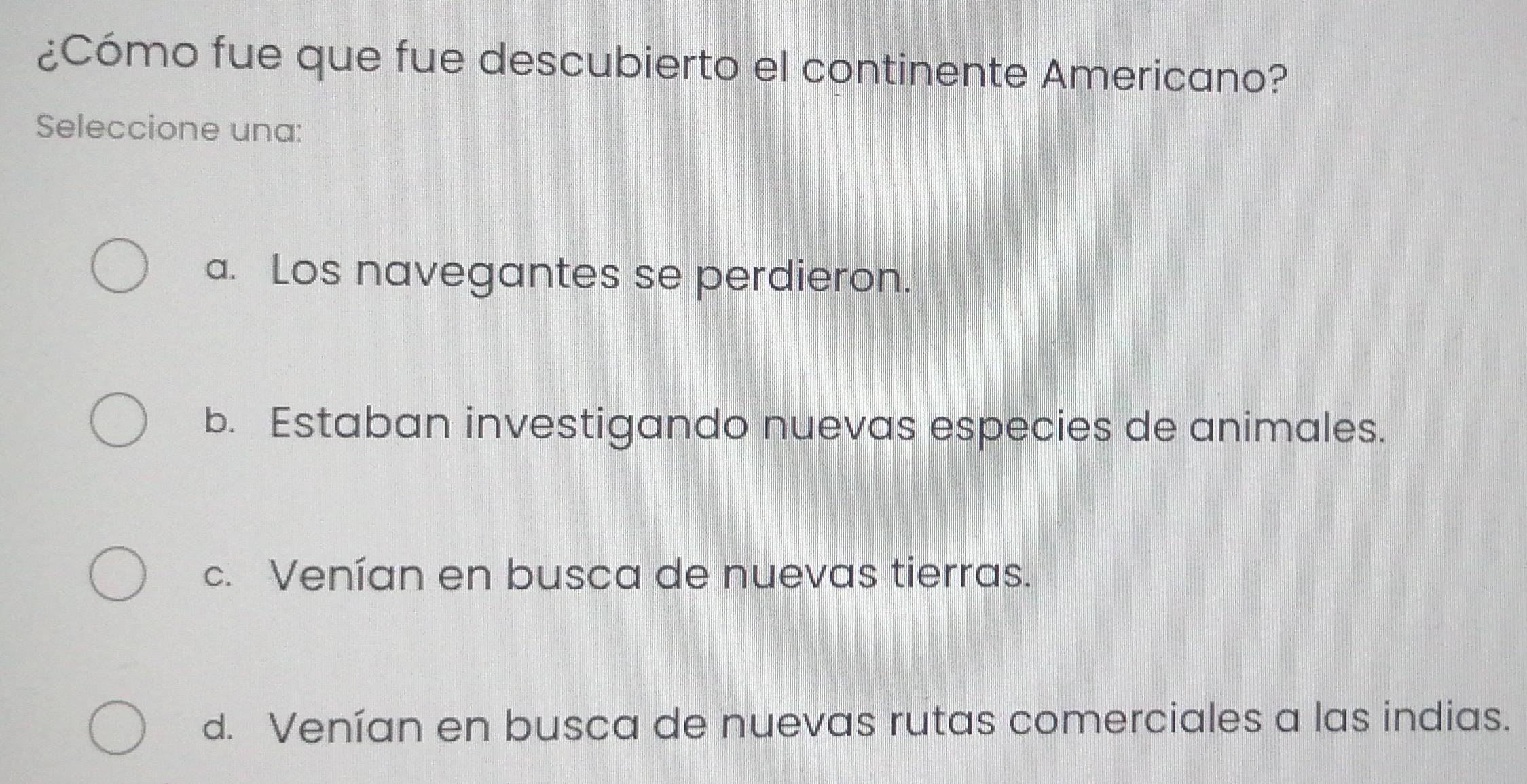 ¿Cómo fue que fue descubierto el continente Americano?
Seleccione una:
a. Los navegantes se perdieron.
b. Estaban investigando nuevas especies de animales.
c. Venían en busca de nuevas tierras.
d. Venían en busca de nuevas rutas comerciales a las indias.