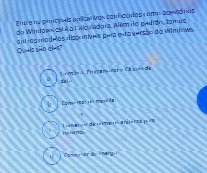 Entre os principais aplicativos conhecidos como acessórios
do Windows está a Calculadora. Além do padrão, temos
outros modelos disponíveis para esta versão do Windows.
Quais são eles?
Científica, Programador e Cálculo de
a data
b Conversor de medida.
Conversor de números arábicos para
C romanos.
d Conversor de energia.