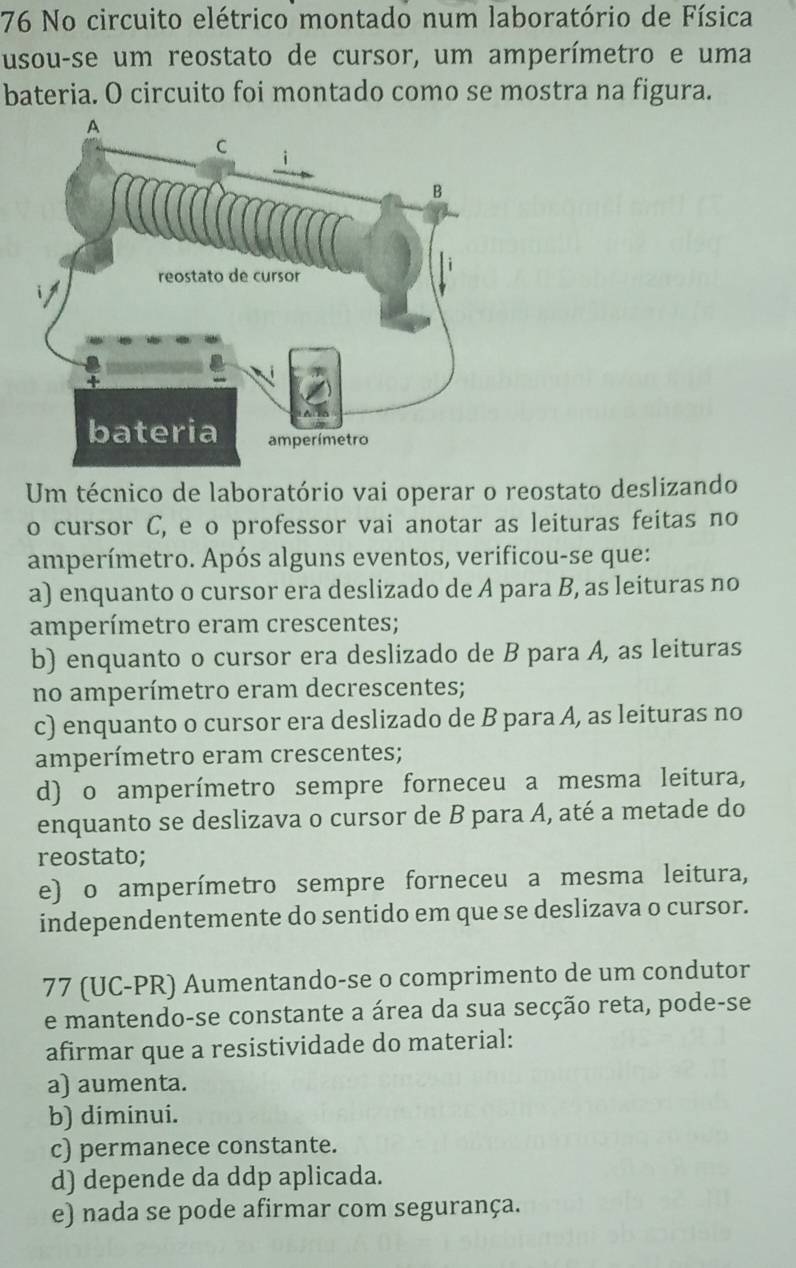 No circuito elétrico montado num laboratório de Física
usou-se um reostato de cursor, um amperímetro e uma
bateria. O circuito foi montado como se mostra na figura.
Um técnico de laboratório vai operar o reostato deslizando
o cursor C, e o professor vai anotar as leituras feitas no
amperímetro. Após alguns eventos, verificou-se que:
a) enquanto o cursor era deslizado de A para B, as leituras no
amperímetro eram crescentes;
b) enquanto o cursor era deslizado de B para A, as leituras
no amperímetro eram decrescentes;
c) enquanto o cursor era deslizado de B para A, as leituras no
amperímetro eram crescentes;
d) o amperímetro sempre forneceu a mesma leitura,
enquanto se deslizava o cursor de B para A, até a metade do
reostato;
e) o amperímetro sempre forneceu a mesma leitura,
independentemente do sentido em que se deslizava o cursor.
77 (UC-PR) Aumentando-se o comprimento de um condutor
e mantendo-se constante a área da sua secção reta, pode-se
afirmar que a resistividade do material:
a) aumenta.
b) diminui.
c) permanece constante.
d) depende da ddp aplicada.
e) nada se pode afirmar com segurança.