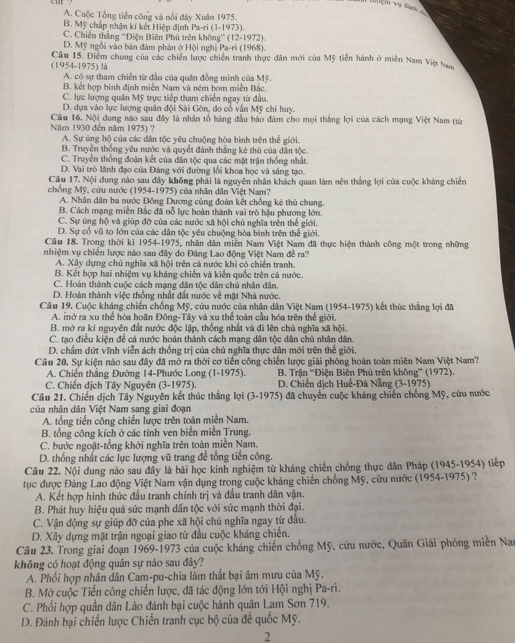 nệnh vụ đánh c
A. Cuộc Tổng tiến công và nổi đây Xuân 1975.
B. Mỹ chấp nhận kí kết Hiệp định Pa-ri (1-19 73).
C. Chiến thắng “Điện Biên Phủ trên không^+(12-19) (2).
D. Mỹ ngồi vào bàn đàm phán ở Hội nghị Pa-ri (1 968).
Câu 15. Điểm chung của các chiến lược chiến tranh thực dân mới của Mỹ tiến hành ở miền Nam Việt Nam
(1954-1975) là
A. có sự tham chiến từ đầu của quân đồng minh của Mỹ.
B. kết hợp bình định miền Nam và ném bom miền Bắc.
C. lực lượng quân Mỹ trực tiếp tham chiến ngay từ đầu.
D. dựa vào lực lượng quân đội Sài Gòn, do cố vấn Mỹ chi huy.
Câu 16. Nội dung nào sau đây là nhân tố hàng đầu bảo đảm cho mọi thắng lợi của cách mạng Việt Nam (từ
Năm 1930 đến năm 1975) ?
A. Sự ủng hộ của các dân tộc yêu chuộng hòa bình trên thế giới.
B. Truyền thống yêu nước và quyết đánh thắng kẻ thù của dân tộc.
C. Truyền thống đoàn kết của dân tộc qua các mặt trận thống nhất.
D. Vai trò lãnh đạo của Đảng với đường lối khoa học và sáng tạo.
Câu 17. Nội dung nào sau đây không phải là nguyên nhân khách quan làm nên thắng lợi của cuộc kháng chiến
chống Mỹ, cứu nước (1954-1975) của nhân dân Việt Nam?
A. Nhân dân ba nước Đông Dương cùng đoàn kết chống kẻ thù chung.
B. Cách mạng miền Bắc đã nỗ lực hoàn thành vai trò hậu phương lớn.
C. Sự ủng hộ và giúp đỡ của các nước xã hội chủ nghĩa trên thế giới.
D. Sự cổ vũ to lớn của các dân tộc yêu chuộng hòa bình trên thể giới.
Câu 18. Trong thời kì 1954-1975, nhân dân miền Nam Việt Nam đã thực hiện thành công một trong những
nhiệm vụ chiến lược nào sau đây do Đảng Lao động Việt Nam đề ra?
A. Xây dựng chủ nghĩa xã hội trên cả nước khi có chiến tranh.
B. Kết hợp hai nhiệm vụ kháng chiến và kiến quốc trên cả nước.
C. Hoàn thành cuộc cách mang dân tộc dân chủ nhân dân.
D. Hoàn thành việc thống nhất đất nước về mặt Nhà nước.
Câu 19. Cuộc kháng chiến chống Mỹ, cứu nước của nhận dân Việt Nam (1954-1975) kết thúc thắng lợi đã
A. mở ra xu thế hòa hoãn Đông-Tây và xu thế toàn cầu hóa trên thế giới.
B. mở ra kỉ nguyên đất nước độc lập, thống nhất và đi lên chủ nghĩa xã hội.
C. tạo điều kiện để cả nước hoàn thành cách mạng dân tộc dân chủ nhân dân.
D. chấm dứt vĩnh viễn ách thống trị của chủ nghĩa thực dân mới trên thế giới.
Câu 20. Sự kiện nào sau đây đã mở ra thời cơ tiến công chiến lược giải phóng hoàn toàn miên Nam Việt Nam?
A. Chiến thắng Đường 14-Phước Long (1-1975).  B. Trận “Điện Biên Phủ trên không” (1972).
C. Chiến dịch Tây Nguyên (3-1975).  D. Chiến dịch Huế-Đà Nẵng (3-1975)
Câu 21. Chiến dịch Tây Nguyên kết thúc thắng lợi (3-1975) đã chuyển cuộc kháng chiến chống Mỹ, cứu nước
của nhân dân Việt Nam sang giai đoạn
A. tổng tiến công chiến lược trên toàn miền Nam.
B. tổng công kích ở các tinh ven biển miền Trung.
C. bước ngoặt-tổng khởi nghĩa trên toàn miền Nam.
D. thống nhất các lực lượng vũ trang đề tổng tiến công.
Câu 22. Nội dung nào sau đây là bài học kinh nghiệm từ kháng chiến chống thực dân Pháp (1945-1954) tiếp
tục được Đảng Lao động Việt Nam vận dụng trong cuộc kháng chiến chống Mỹ, cứu nước (1954-1975) ?
A. Kết hợp hình thức đấu tranh chính trị và đấu tranh dân vận.
B. Phát huy hiệu quả sức mạnh dấn tộc với sức mạnh thời đại.
C. Vận động sự giúp đỡ của phe xã hội chủ nghĩa ngay từ đầu.
D. Xây dựng mặt trận ngoại giao từ đầu cuộc kháng chiến.
Câu 23. Trong giai đoạn 1969-1973 của cuộc kháng chiến chống Mỹ, cứu nước, Quân Giải phóng miền Nam
không có hoạt động quân sự nào sau đây?
A. Phối hợp nhân dân Cam-pu-chia làm thất bại âm mưu của Mỹ.
B. Mở cuộc Tiến công chiến lược, đã tác động lớn tới Hội nghị Pa-ri.
C. Phối hợp quần dân Lào đánh bại cuộc hành quân Lam Sơn 719.
D. Đánh bại chiến lược Chiến tranh cục bộ của đề quốc Mỹ.
2