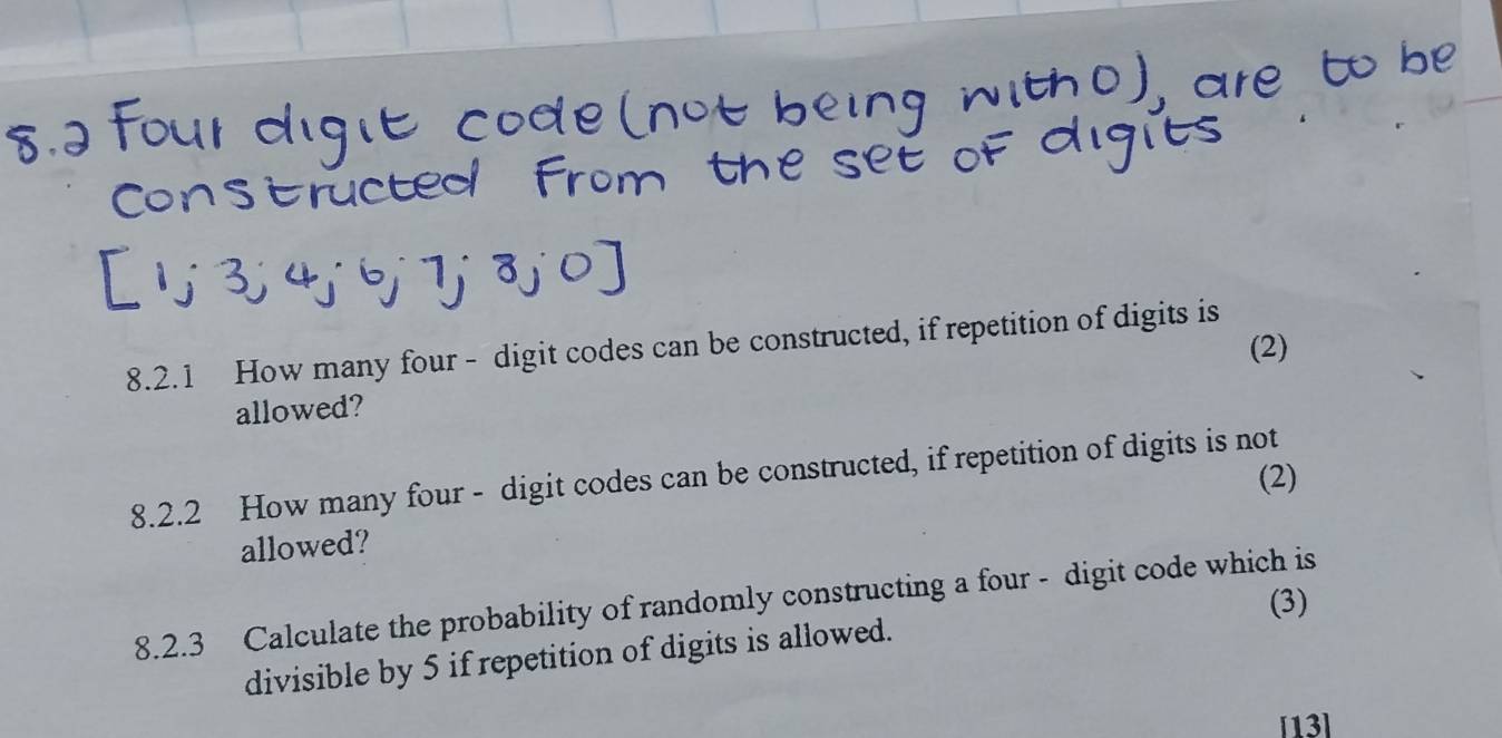 How many four - digit codes can be constructed, if repetition of digits is 
(2) 
allowed? 
8.2.2 How many four - digit codes can be constructed, if repetition of digits is not (2) 
allowed? 
8.2.3 Calculate the probability of randomly constructing a four - digit code which is 
divisible by 5 if repetition of digits is allowed. (3) 
[13]