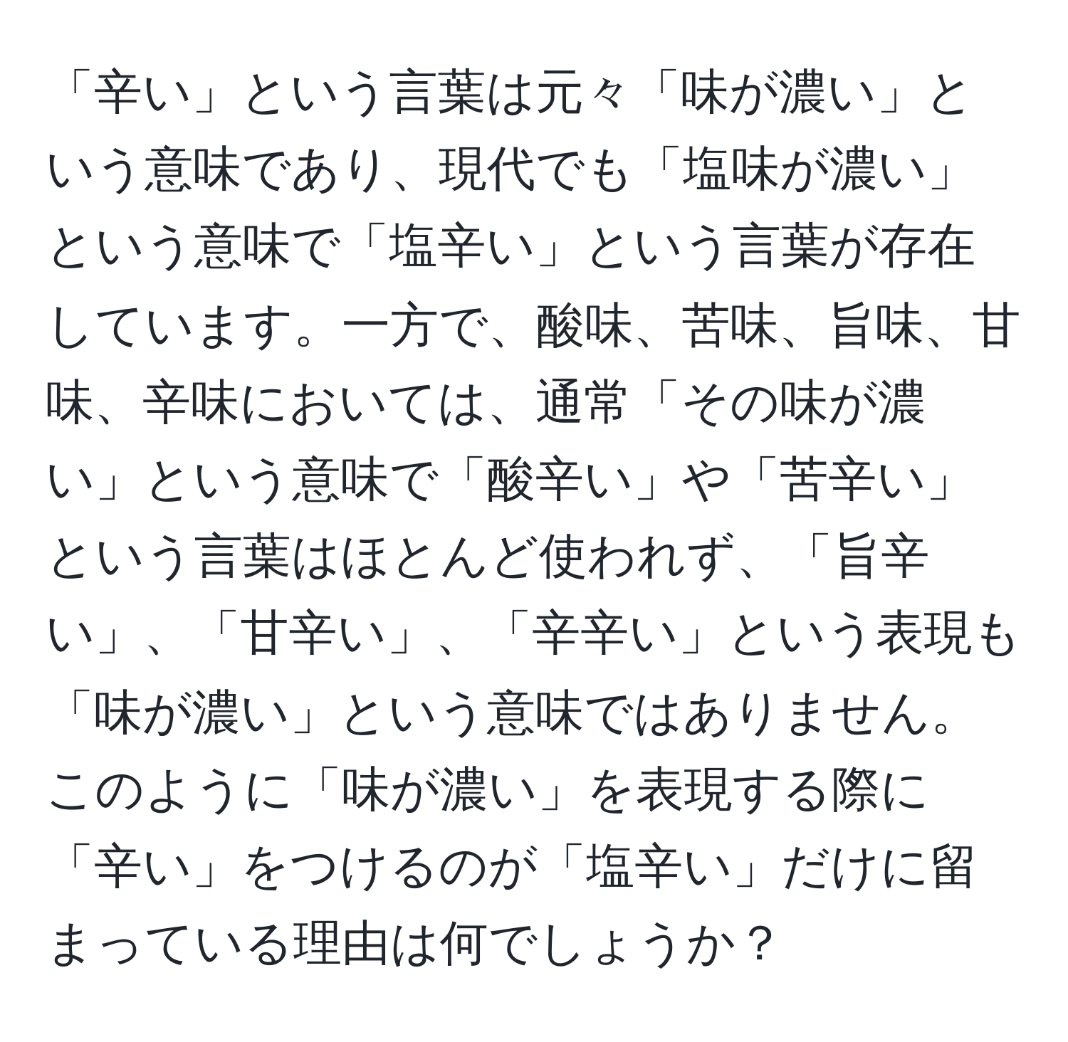 「辛い」という言葉は元々「味が濃い」という意味であり、現代でも「塩味が濃い」という意味で「塩辛い」という言葉が存在しています。一方で、酸味、苦味、旨味、甘味、辛味においては、通常「その味が濃い」という意味で「酸辛い」や「苦辛い」という言葉はほとんど使われず、「旨辛い」、「甘辛い」、「辛辛い」という表現も「味が濃い」という意味ではありません。このように「味が濃い」を表現する際に「辛い」をつけるのが「塩辛い」だけに留まっている理由は何でしょうか？