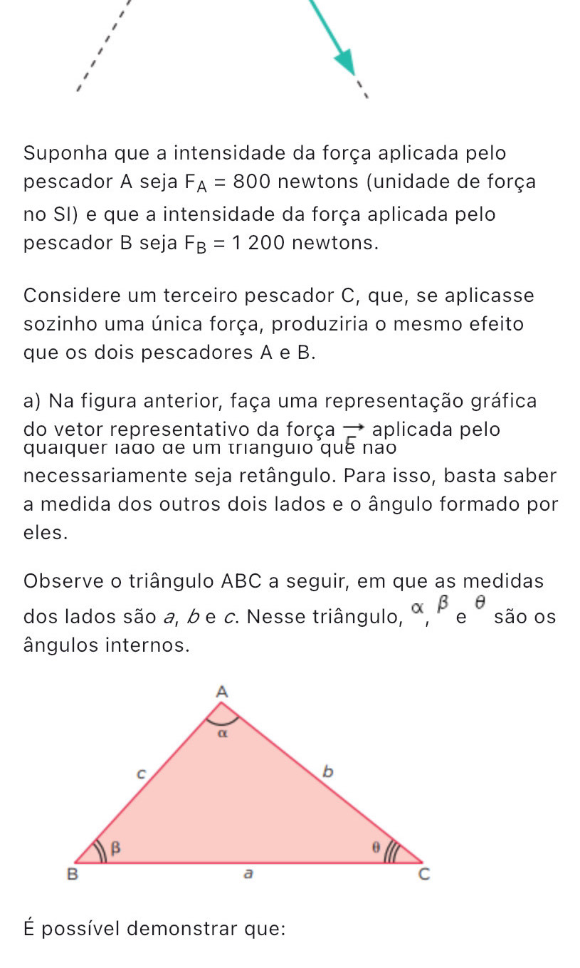 Suponha que a intensidade da força aplicada pelo 
pescador A seja F_A=800 newtons (unidade de força 
no SI) e que a intensidade da força aplicada pelo 
pescador B seja F_B=1200 newtons. 
Considere um terceiro pescador C, que, se aplicasse 
sozinho uma única força, produziria o mesmo efeito 
que os dois pescadores A e B. 
a) Na figura anterior, faça uma representação gráfica 
do vetor representativo da força → aplicada pelo 
quaiquer lado de um trianguio quê não 
necessariamente seja retângulo. Para isso, basta saber 
a medida dos outros dois lados e o ângulo formado por 
eles. 
Observe o triângulo ABC a seguir, em que as medidas 
dos lados são a, b e c. Nesse triângulo, alpha , beta e^(θ) são os 
ângulos internos. 
É possível demonstrar que: