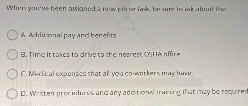 When you’ve been assigned a new job or task, be sure to ask about the:
A. Additional pay and benefits
B. Time it takes to drive to the nearest OSHA office
C. Medical expenses that all you co-workers may have
D. Written procedures and any additional training that may be required