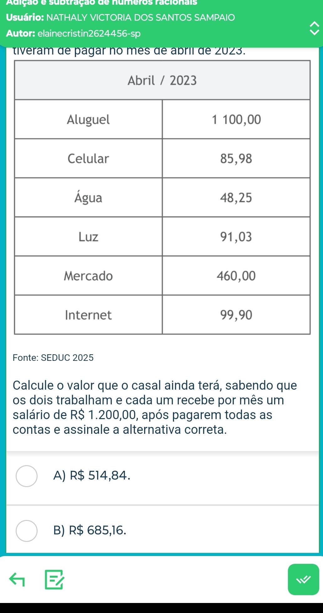 Adição e subtração de numeros racionais
Usuário: NATHALY VICTORIA DOS SANTOS SAMPAIO
Autor: elainecristin2624456-sp
t
Fonte: SEDUC 2025
Calcule o valor que o casal ainda terá, sabendo que
os dois trabalham e cada um recebe por mês um
salário de R$ 1.200,00, após pagarem todas as
contas e assinale a alternativa correta.
A) R$ 514,84.
B) R$ 685,16.