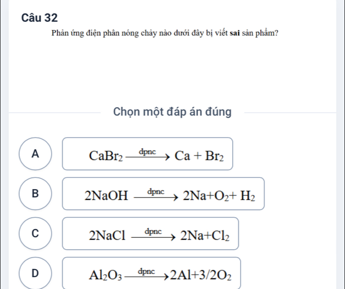 Phản ứng điện phân nóng chảy nào dưới đây bị viết sai sản phẩm?
Chọn một đáp án đúng
A CaBr_2xrightarrow dpncCa+Br_2
B 2NaOH xrightarrow dpnc2Na+O_2+H_2
C 2NaClxrightarrow dpnc2Na+Cl_2
D Al_2O_3xrightarrow dpnc2Al+3/2O_2