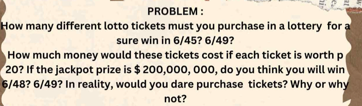 PROBLEM : 
How many different lotto tickets must you purchase in a lottery for a 
sure win in 6/45? 6/49? 
How much money would these tickets cost if each ticket is worth p
20? If the jackpot prize is $ 200,000, 000, do you think you will win
6/48? 6/49? In reality, would you dare purchase tickets? Why or why 
not?