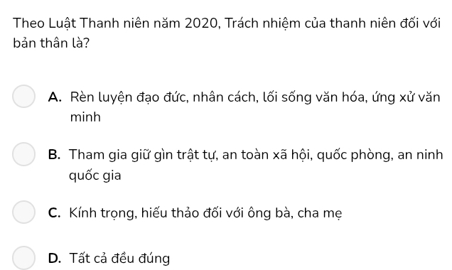 Theo Luật Thanh niên năm 2020, Trách nhiệm của thanh niên đối với
bản thân là?
A. Rèn luyện đạo đức, nhân cách, lối sống văn hóa, ứng xử văn
minh
B. Tham gia giữ gìn trật tự, an toàn xã hội, quốc phòng, an ninh
quốc gia
C. Kính trọng, hiếu thảo đối với ông bà, cha mẹ
D. Tất cả đều đúng