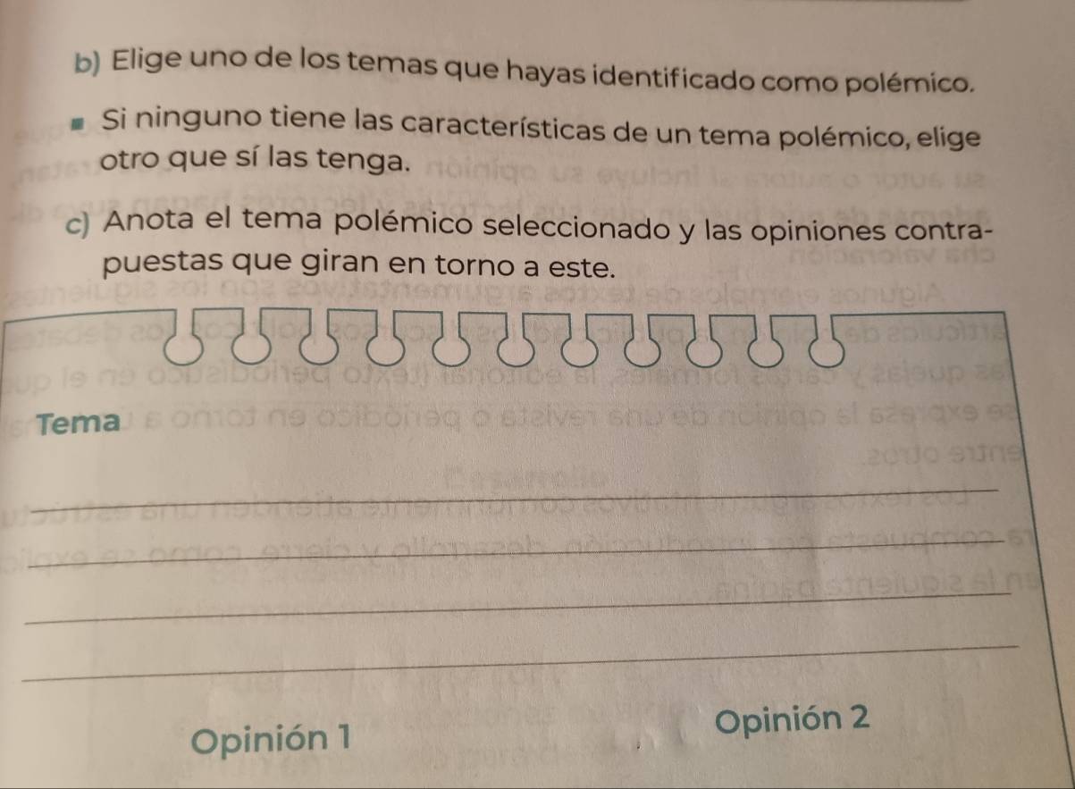 Elige uno de los temas que hayas identificado como polémico. 
Si ninguno tiene las características de un tema polémico, elige 
otro que sí las tenga. 
c) Anota el tema polémico seleccionado y las opiniones contra- 
puestas que giran en torno a este. 
Tema 
_ 
_ 
_ 
_ 
Opinión 1 Opinión 2