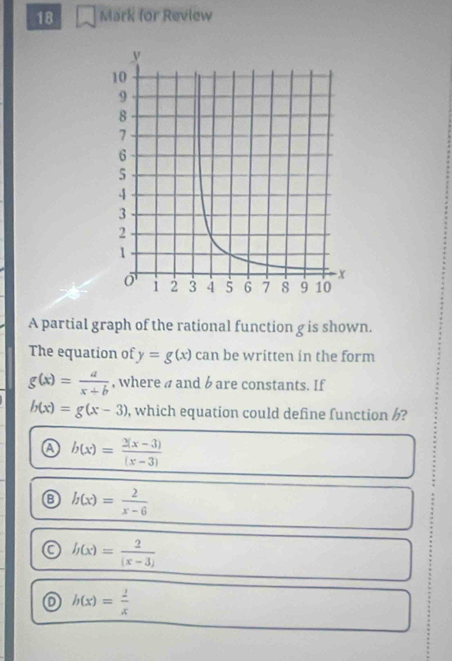 for Review
A partial graph of the rational function g is shown.
The equation of y=g(x) can be written in the form
g(x)= a/x+b  , where a and b are constants. If
h(x)=g(x-3) , which equation could define function ?
a b(x)= (2(x-3))/(x-3) 
8 h(x)= 2/x-6 
a h(x)= 2/(x-3) 
o h(x)= 2/x 