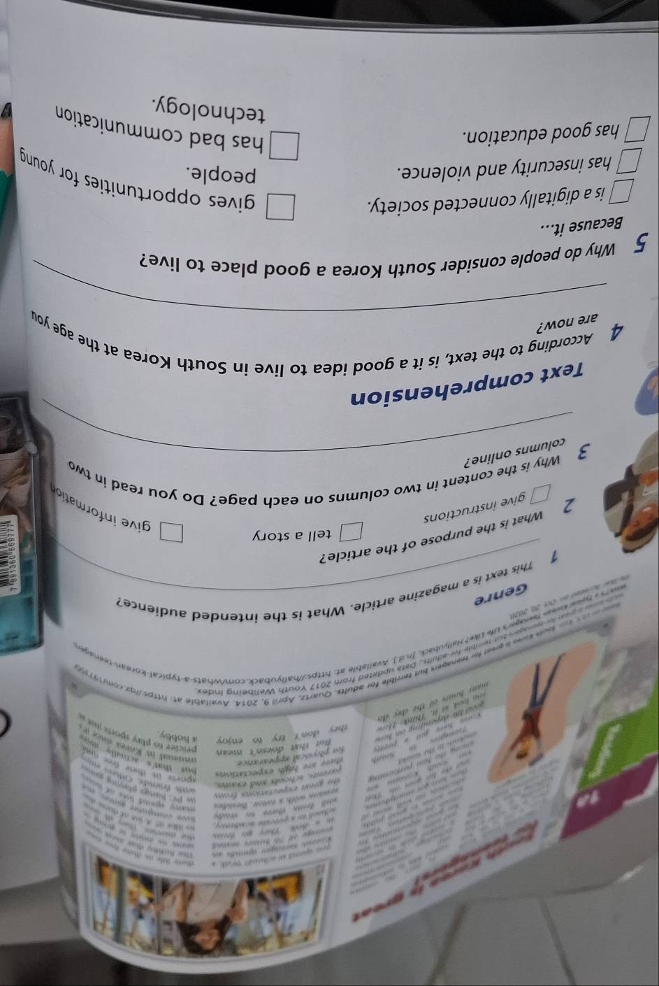 ses apanneds ano wurthecked? al, a ae tile t dame or 
Fhe lchảng đượ đưn 
wne te aatiog is athin .
t 
a haneld sher e genrboaller nationay .
l t t 
eos Mloe det de lue aue rétinse d
te Circa de a 
y gat l o 
the gnhat expn rations fro
she Mr gian o T o with a toter. We s
s DC Bany Bavng so 
parents, schoots and exans.

wls fnde. culers eo
cng ta Nom pertum
ets is there fre im 
fon pitysicall oppeararce.
But that doesn't mean
oe ho tr pil a prett S there are figh expectatios
bur tat actualle m 
pricier to play sports ist .
e h dpending on he 
dok mt 11. Tko T they don't try to enjoy a hobby.
an hours of the dy de
e t te samkwee a preal for teenagers but terrible for adults. Quartz, April 9, 2014. Available at: httpsinz com19719
n e cone io sergen but terrible for adults. Data updated from 2017 Youth Wellbeing Inde
ewa i a hokekomen fenager's Life Uke? Hallyuback, [n.d.). Available at: https://hallyuback.com/whats-a-typical-korean-teenager
w A ore en Der 20, 2020 This text is a magazine article. What is the intended audience? Genre
1
tell a story
2 What is the purpose of the article?
give instructions
give information
Why is the content in two columns on each page? Do you read in two
3_ columns online?
Text comprehension
_
4 According to the text, is it a good idea to live in South Korea at the age you
are now?
5 Why do people consider South Korea a good place to live?
Because it...
is a digitally connected society.
gives opportunities for young
has insecurity and violence.
people.
has good education.
has bad communication
technology.
