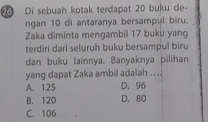 Di sebuah kotak terdapat 20 buku de-
ngan 10 di antaranya bersampul biru.
Zaka diminta mengambil 17 buku yang
terdiri dari seluruh buku bersampul biru
dan buku lainnya. Banyaknya pilihan
yang dapat Zaka ambil adalah ....
A. 125 D. 96
B. 120 D. 80
C. 106