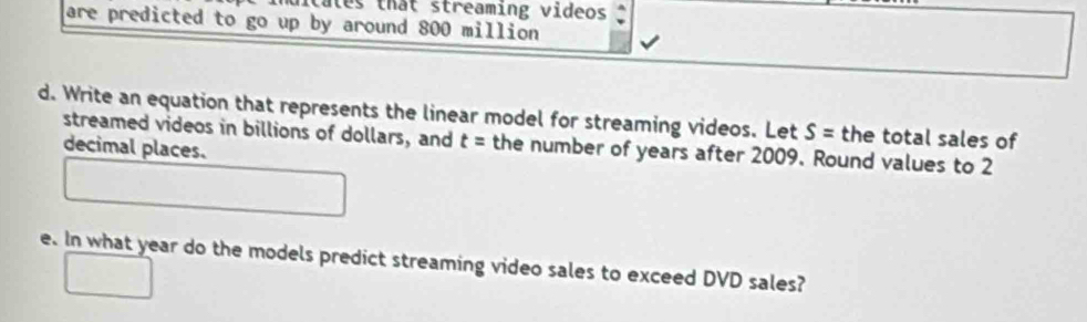 tates that streaming videos ; 
are predicted to go up by around 800 million
d. Write an equation that represents the linear model for streaming videos. Let S= the total sales of 
streamed videos in billions of dollars, and t= the number of years after 2009. Round values to 2
decimal places. 
e. In what year do the models predict streaming video sales to exceed DVD sales?